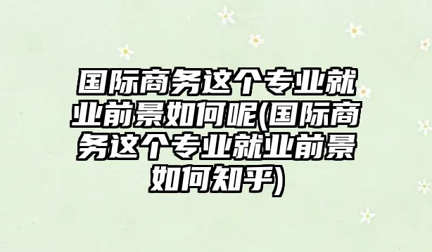 國際商務(wù)這個(gè)專業(yè)就業(yè)前景如何呢(國際商務(wù)這個(gè)專業(yè)就業(yè)前景如何知乎)