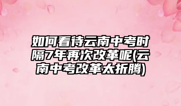 如何看待云南中考時隔7年再次改革呢(云南中考改革太折騰)