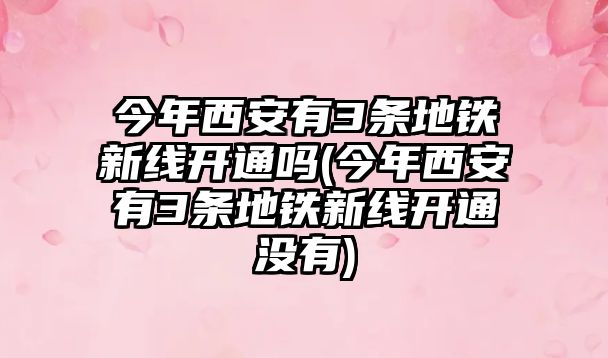 今年西安有3條地鐵新線開通嗎(今年西安有3條地鐵新線開通沒有)