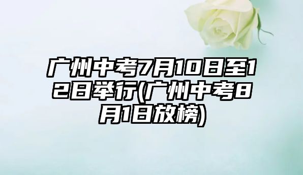 廣州中考7月10日至12日舉行(廣州中考8月1日放榜)