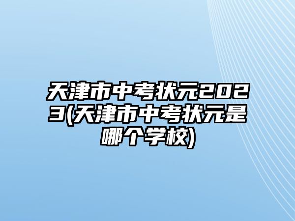 天津市中考狀元2023(天津市中考狀元是哪個(gè)學(xué)校)