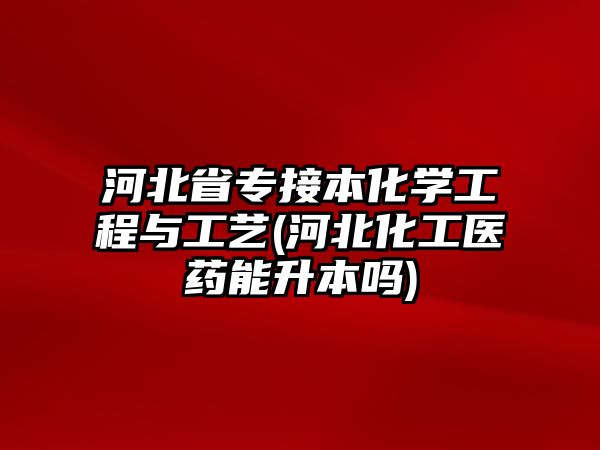 河北省專接本化學工程與工藝(河北化工醫(yī)藥能升本嗎)