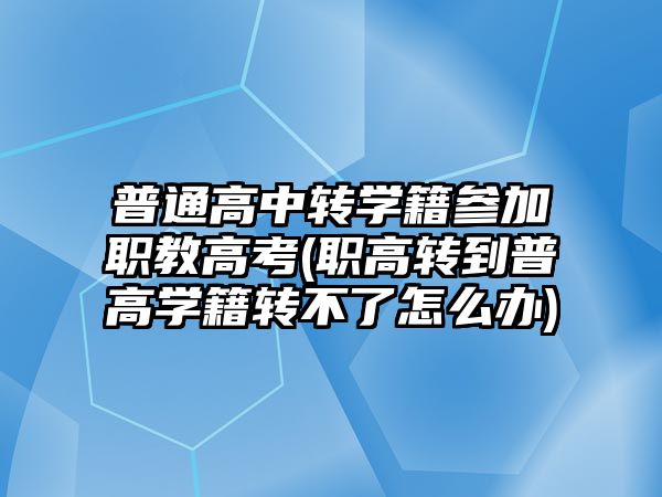 普通高中轉學籍參加職教高考(職高轉到普高學籍轉不了怎么辦)