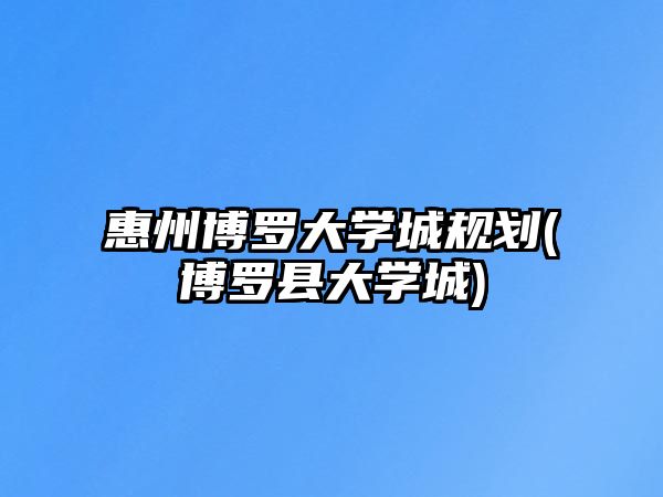 惠州博羅大學(xué)城規(guī)劃(博羅縣大學(xué)城)