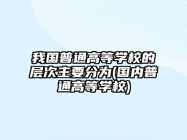 我國(guó)普通高等學(xué)校的層次主要分為(國(guó)內(nèi)普通高等學(xué)校)