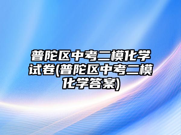 普陀區(qū)中考二?；瘜W(xué)試卷(普陀區(qū)中考二?；瘜W(xué)答案)