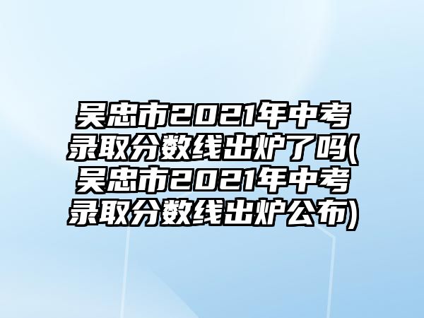 吳忠市2021年中考錄取分?jǐn)?shù)線出爐了嗎(吳忠市2021年中考錄取分?jǐn)?shù)線出爐公布)