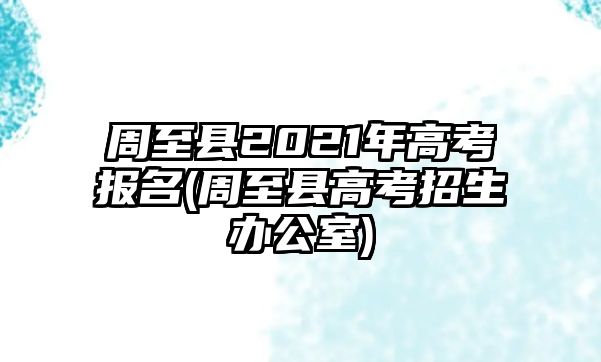 周至縣2021年高考報名(周至縣高考招生辦公室)