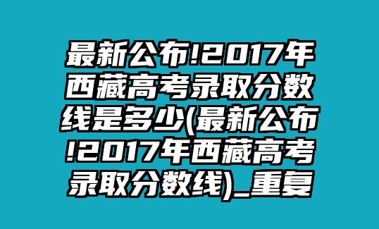 最新公布!2017年西藏高考錄取分數(shù)線是多少(最新公布!2017年西藏高考錄取分數(shù)線)_重復(fù)