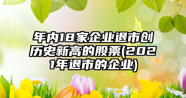 年內(nèi)18家企業(yè)退市創(chuàng)歷史新高的股票(2021年退市的企業(yè))