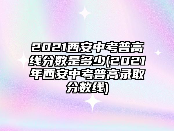 2021西安中考普高線分?jǐn)?shù)是多少(2021年西安中考普高錄取分?jǐn)?shù)線)