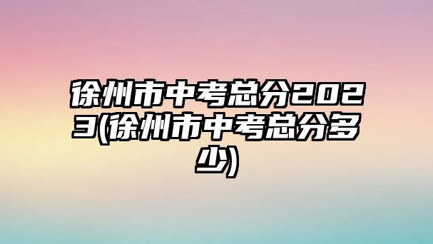 徐州市中考總分2023(徐州市中考總分多少)