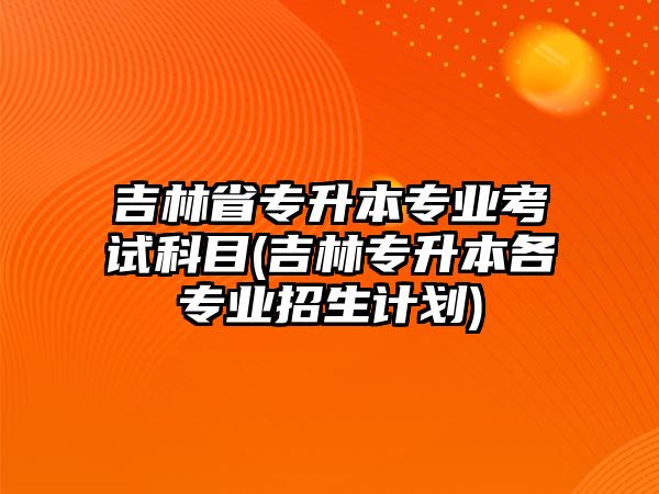 吉林省專升本專業(yè)考試科目(吉林專升本各專業(yè)招生計劃)