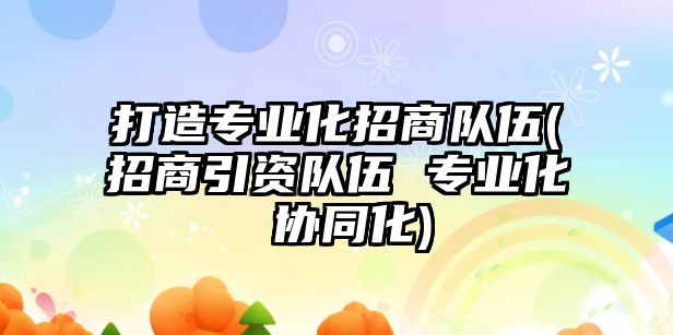 打造專業(yè)化招商隊伍(招商引資隊伍 專業(yè)化 協(xié)同化)