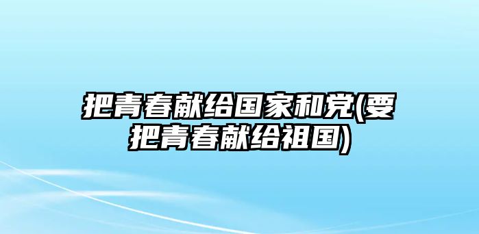 把青春獻(xiàn)給國家和黨(要把青春獻(xiàn)給祖國)