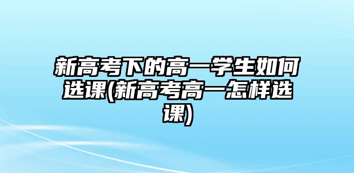 新高考下的高一學(xué)生如何選課(新高考高一怎樣選課)