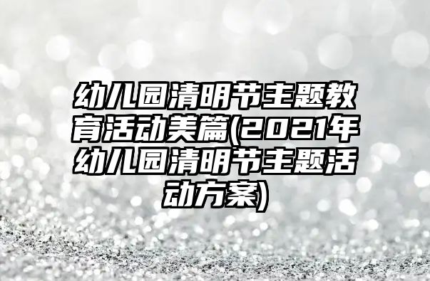 幼兒園清明節(jié)主題教育活動美篇(2021年幼兒園清明節(jié)主題活動方案)