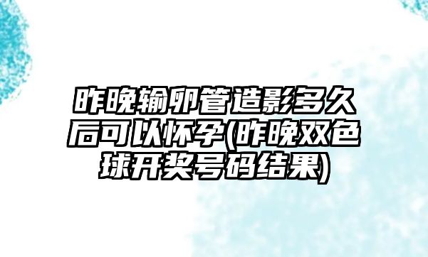 昨晚輸卵管造影多久后可以懷孕(昨晚雙色球開(kāi)獎(jiǎng)號(hào)碼結(jié)果)