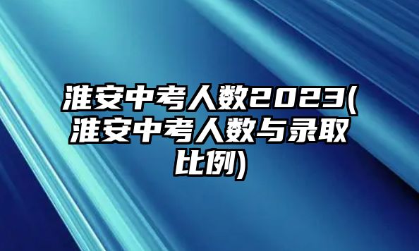 淮安中考人數(shù)2023(淮安中考人數(shù)與錄取比例)