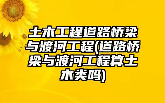 土木工程道路橋梁與渡河工程(道路橋梁與渡河工程算土木類嗎)