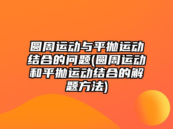 圓周運動與平拋運動結(jié)合的問題(圓周運動和平拋運動結(jié)合的解題方法)