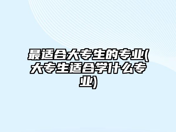 最適合大專(zhuān)生的專(zhuān)業(yè)(大專(zhuān)生適合學(xué)什么專(zhuān)業(yè))