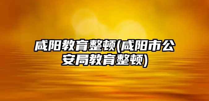 咸陽教育整頓(咸陽市公安局教育整頓)