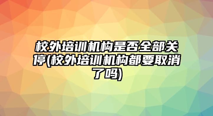 校外培訓(xùn)機(jī)構(gòu)是否全部關(guān)停(校外培訓(xùn)機(jī)構(gòu)都要取消了嗎)