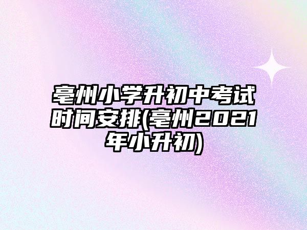 亳州小學升初中考試時間安排(亳州2021年小升初)