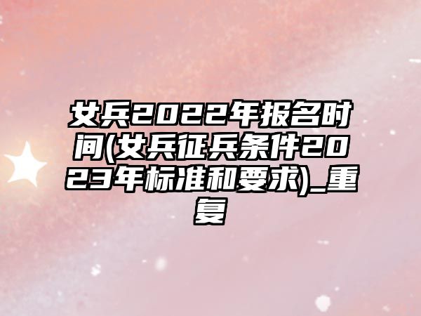 女兵2022年報名時間(女兵征兵條件2023年標準和要求)_重復