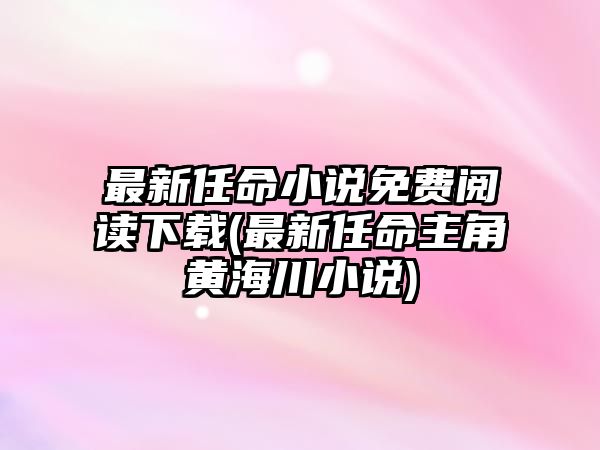 最新任命小說免費閱讀下載(最新任命主角黃海川小說)