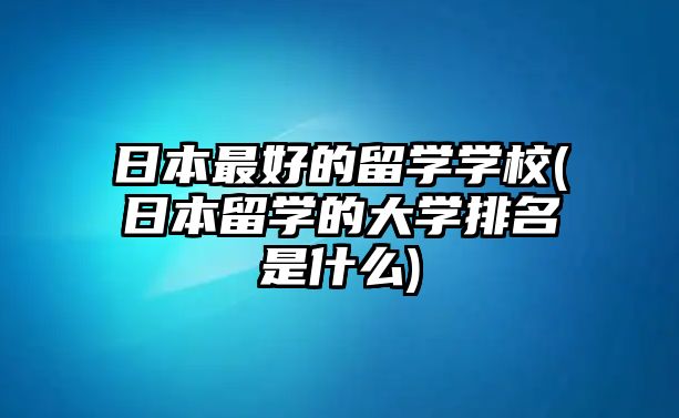 日本最好的留學學校(日本留學的大學排名是什么)