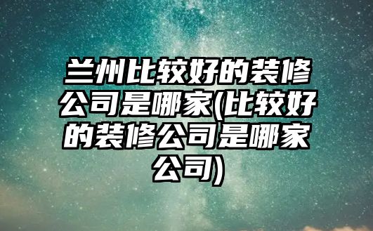 蘭州比較好的裝修公司是哪家(比較好的裝修公司是哪家公司)