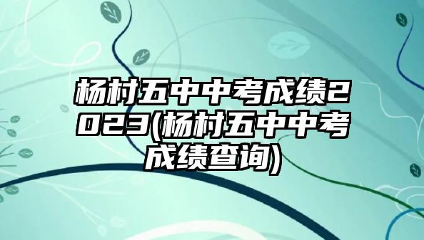 楊村五中中考成績(jī)2023(楊村五中中考成績(jī)查詢)