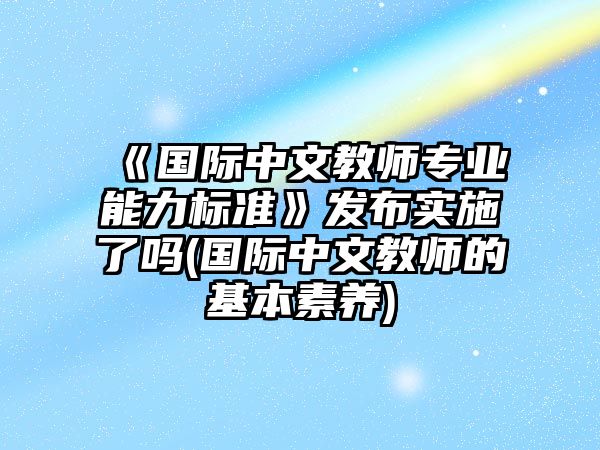 《國(guó)際中文教師專業(yè)能力標(biāo)準(zhǔn)》發(fā)布實(shí)施了嗎(國(guó)際中文教師的基本素養(yǎng))