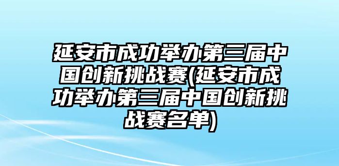 延安市成功舉辦第三屆中國創(chuàng)新挑戰(zhàn)賽(延安市成功舉辦第三屆中國創(chuàng)新挑戰(zhàn)賽名單)