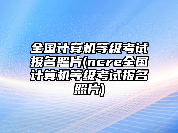 全國計(jì)算機(jī)等級考試報(bào)名照片(ncre全國計(jì)算機(jī)等級考試報(bào)名照片)