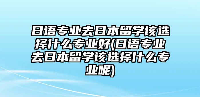 日語專業(yè)去日本留學(xué)該選擇什么專業(yè)好(日語專業(yè)去日本留學(xué)該選擇什么專業(yè)呢)