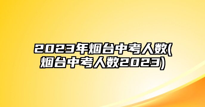 2023年煙臺(tái)中考人數(shù)(煙臺(tái)中考人數(shù)2023)