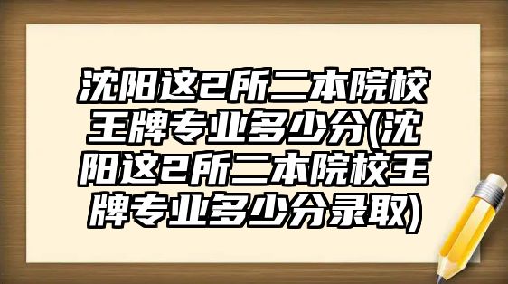 沈陽這2所二本院校王牌專業(yè)多少分(沈陽這2所二本院校王牌專業(yè)多少分錄取)