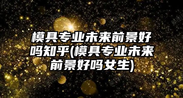 模具專業(yè)未來前景好嗎知乎(模具專業(yè)未來前景好嗎女生)