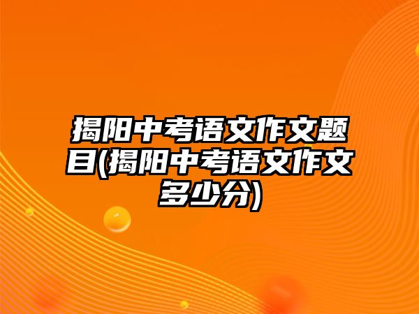 揭陽(yáng)中考語(yǔ)文作文題目(揭陽(yáng)中考語(yǔ)文作文多少分)