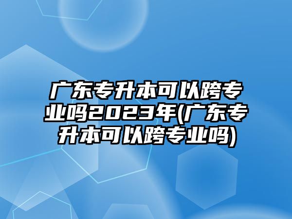 廣東專升本可以跨專業(yè)嗎2023年(廣東專升本可以跨專業(yè)嗎)