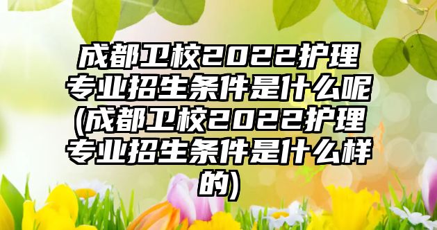 成都衛(wèi)校2022護理專業(yè)招生條件是什么呢(成都衛(wèi)校2022護理專業(yè)招生條件是什么樣的)