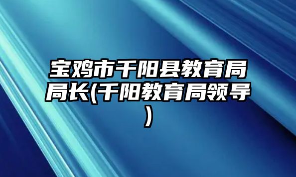 寶雞市千陽縣教育局局長(zhǎng)(千陽教育局領(lǐng)導(dǎo))