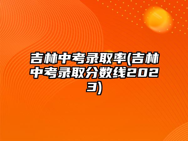 吉林中考錄取率(吉林中考錄取分?jǐn)?shù)線2023)