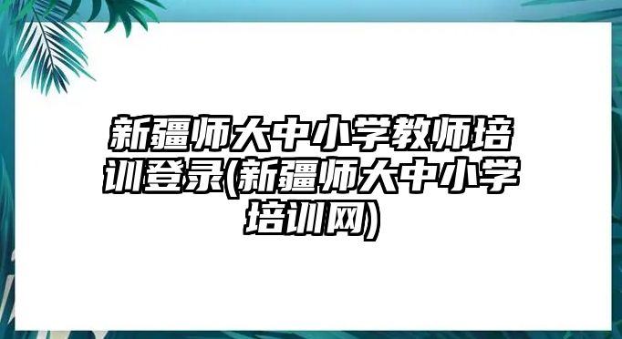 新疆師大中小學教師培訓登錄(新疆師大中小學培訓網(wǎng))