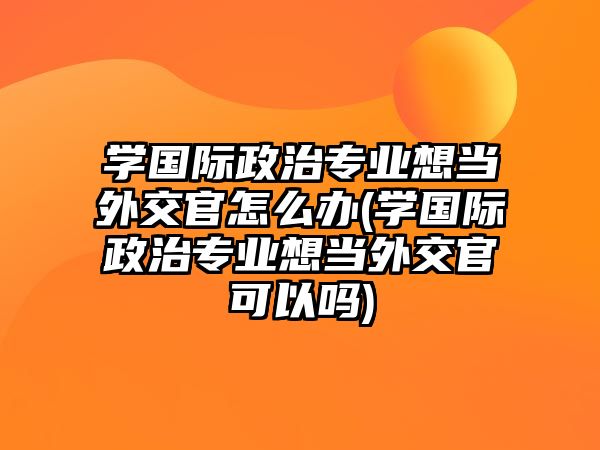 學(xué)國(guó)際政治專業(yè)想當(dāng)外交官怎么辦(學(xué)國(guó)際政治專業(yè)想當(dāng)外交官可以嗎)