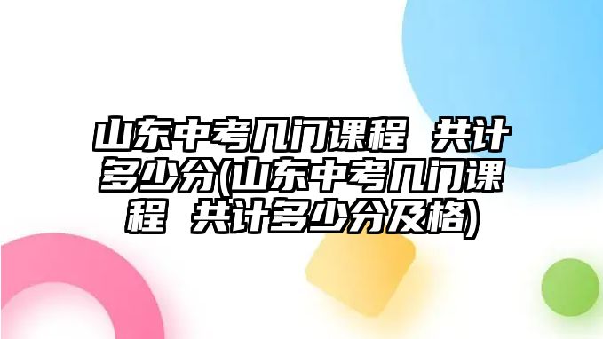 山東中考幾門課程 共計多少分(山東中考幾門課程 共計多少分及格)