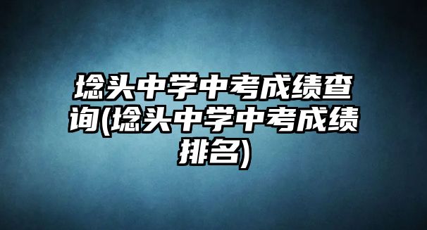 埝頭中學中考成績查詢(埝頭中學中考成績排名)